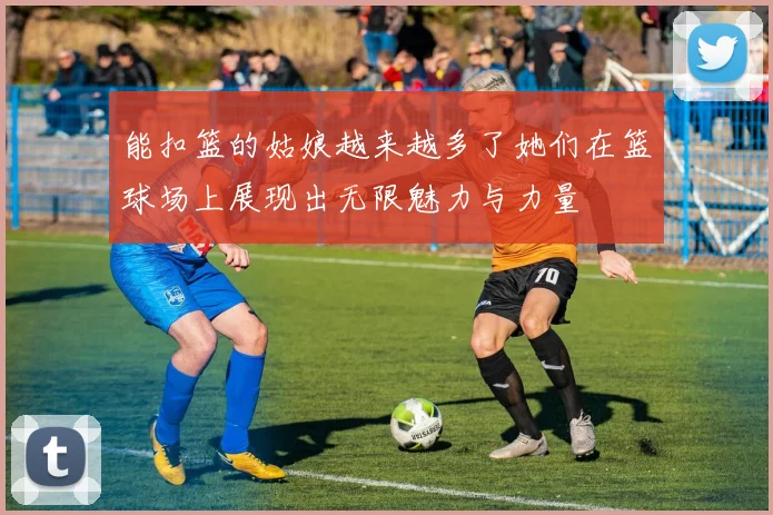 能扣篮的姑娘越来越多了她们在篮球场上展现出无限魅力与力量