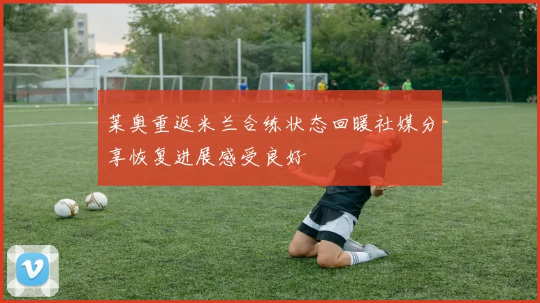 莱奥重返米兰合练状态回暖社媒分享恢复进展感受良好