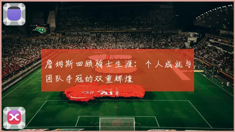 詹姆斯回顾骑士生涯：个人成就与团队夺冠的双重辉煌