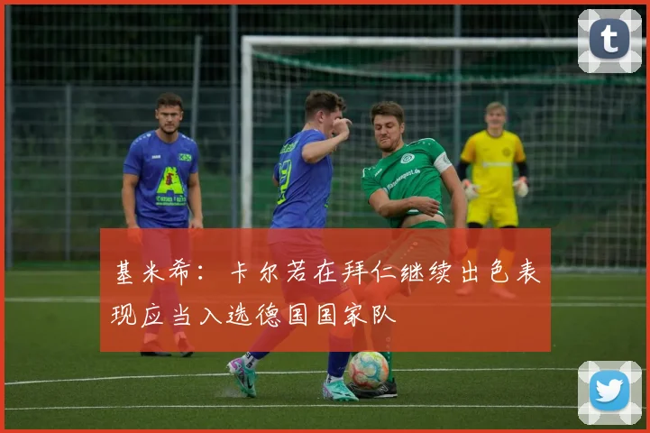 基米希：卡尔若在拜仁继续出色表现应当入选德国国家队