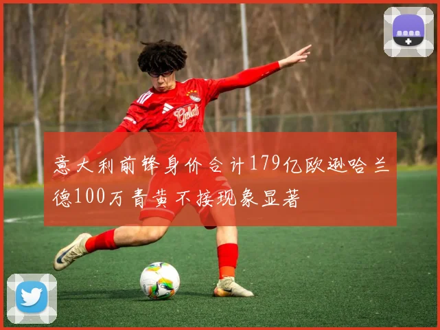 意大利前锋身价合计179亿欧逊哈兰德100万青黄不接现象显著