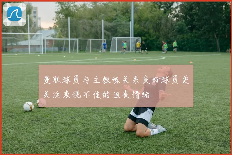 曼联球员与主教练关系良好球员更关注表现不佳的沮丧情绪