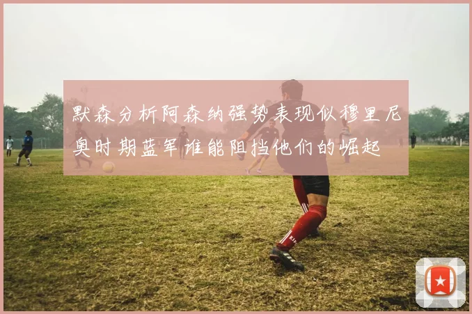 默森分析阿森纳强势表现似穆里尼奥时期蓝军谁能阻挡他们的崛起
