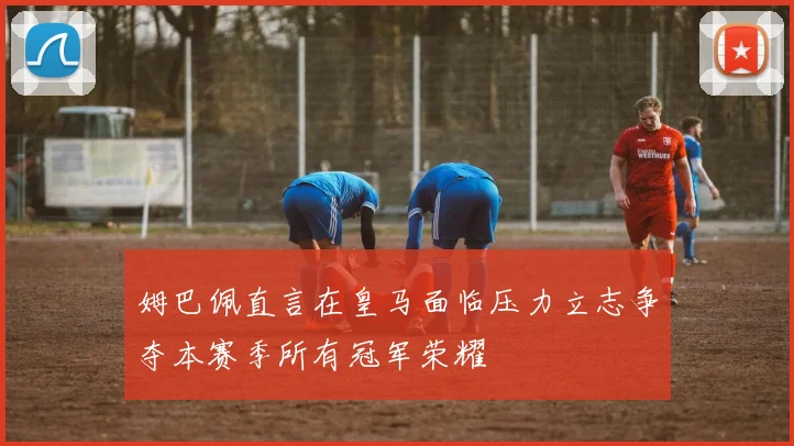 姆巴佩直言在皇马面临压力立志争夺本赛季所有冠军荣耀