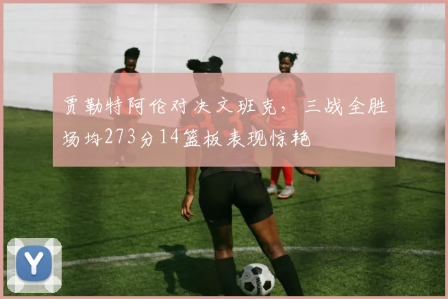 贾勒特阿伦对决文班克，三战全胜场均273分14篮板表现惊艳