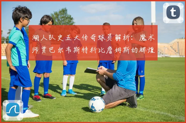 湖人队史五大传奇球员解析：魔术师贾巴尔韦斯特科比詹姆斯的辉煌岁月