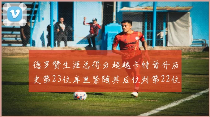 德罗赞生涯总得分超越卡特晋升历史第23位库里紧随其后位列第22位