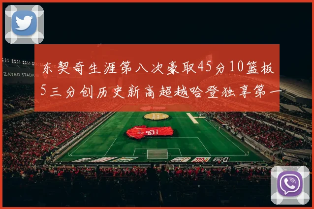 东契奇生涯第八次豪取45分10篮板5三分创历史新高超越哈登独享第一
