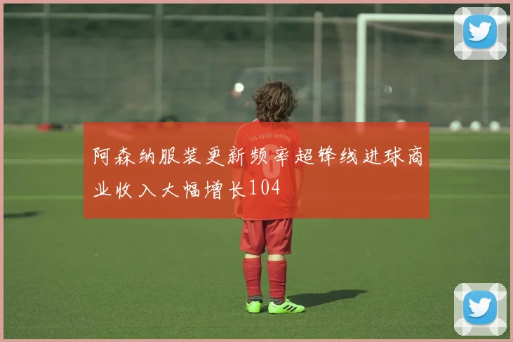 阿森纳服装更新频率超锋线进球商业收入大幅增长104