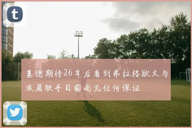 基德期待26年后看到弗拉格欧文与浓眉联手目前尚无任何保证