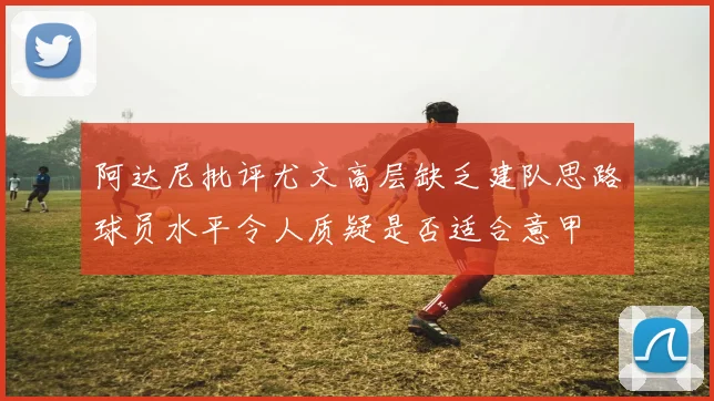 阿达尼批评尤文高层缺乏建队思路球员水平令人质疑是否适合意甲