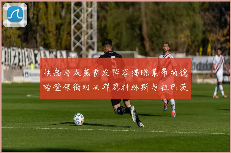 快船与灰熊首发阵容揭晓莱昂纳德哈登领衔对决邓恩科林斯与祖巴茨争锋